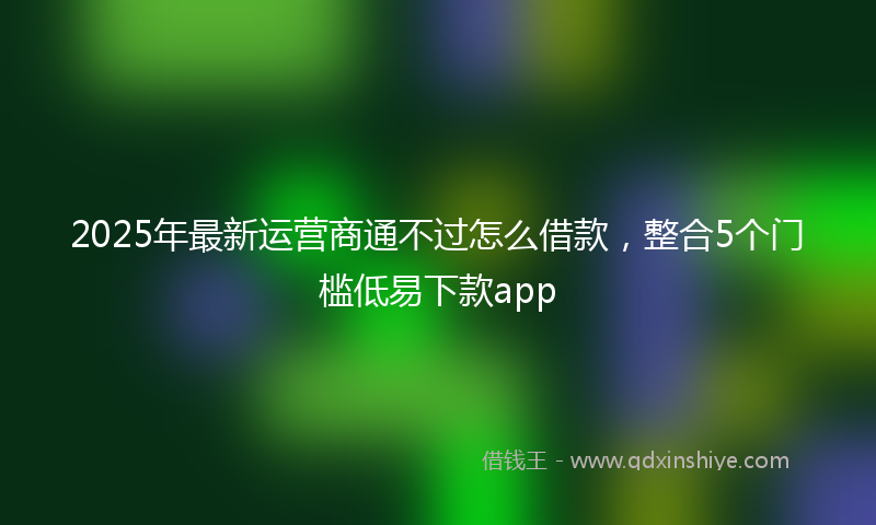 2025年最新运营商通不过怎么借款，整合5个门槛低易下款app