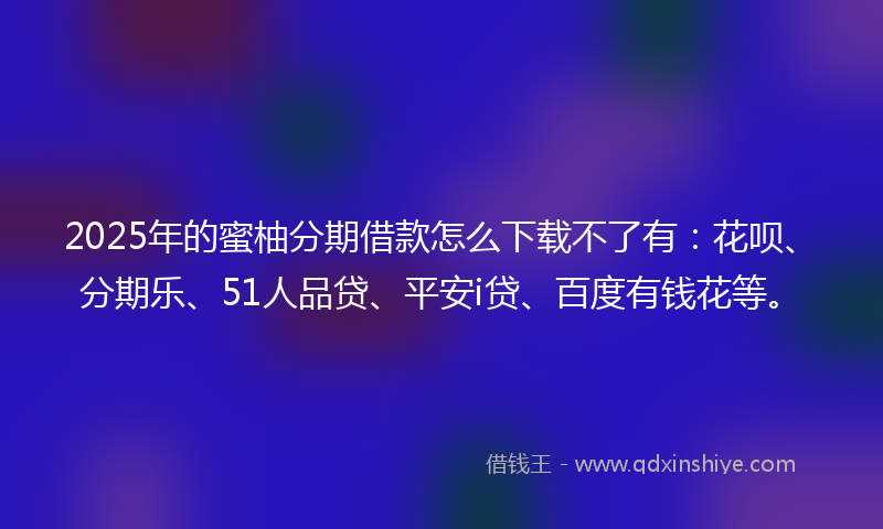 2025年的蜜柚分期借款怎么下载不了有：花呗、分期乐、51人品贷、平安i贷、百度有钱花等。
