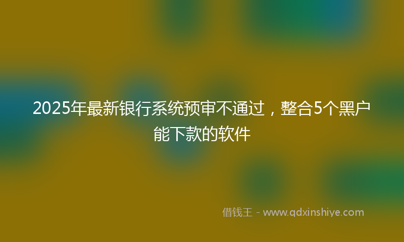 2025年最新银行系统预审不通过，整合5个黑户能下款的软件