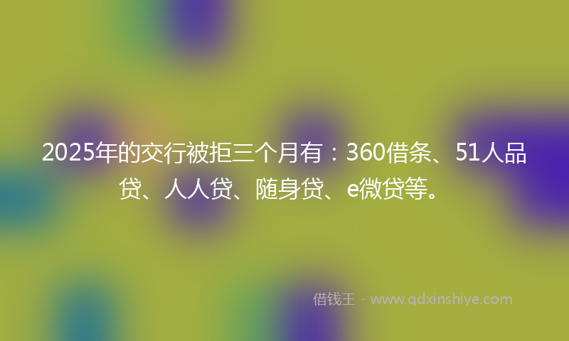 2025年的交行被拒三个月有：360借条、51人品贷、人人贷、随身贷、e微贷等。
