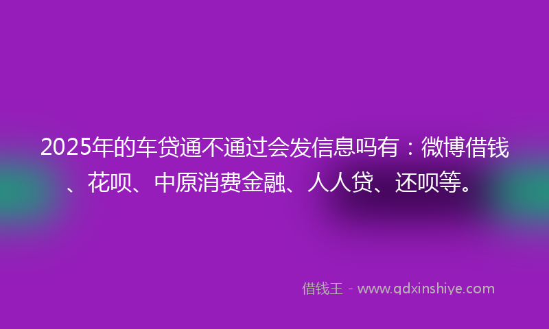 2025年的车贷通不通过会发信息吗有：微博借钱、花呗、中原消费金融、人人贷、还呗等。