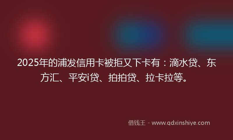 2025年的浦发信用卡被拒又下卡有：滴水贷、东方汇、平安i贷、拍拍贷、拉卡拉等。