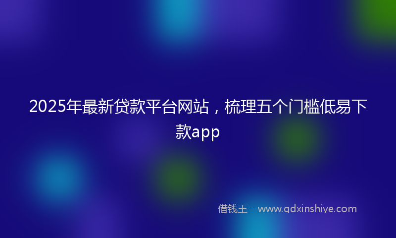 2025年最新贷款平台网站，梳理五个门槛低易下款app