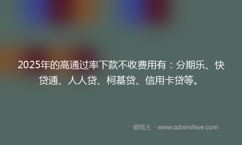 2025年的高通过率下款不收费用有：分期乐、快贷通、人人贷、柯基贷、信用卡贷等。