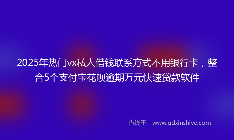 2025年热门vx私人借钱联系方式不用银行卡，整合5个支付宝花呗逾期万元快速贷款软件