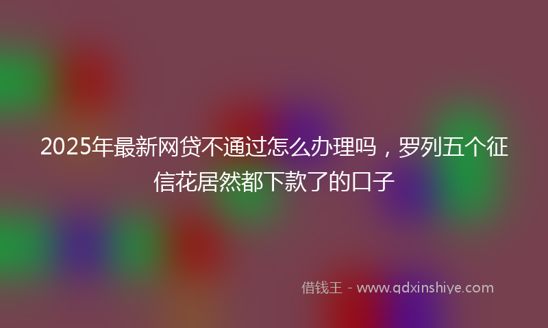 2025年最新网贷不通过怎么办理吗，罗列五个征信花居然都下款了的口子