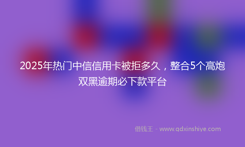 2025年热门中信信用卡被拒多久，整合5个高炮双黑逾期必下款平台
