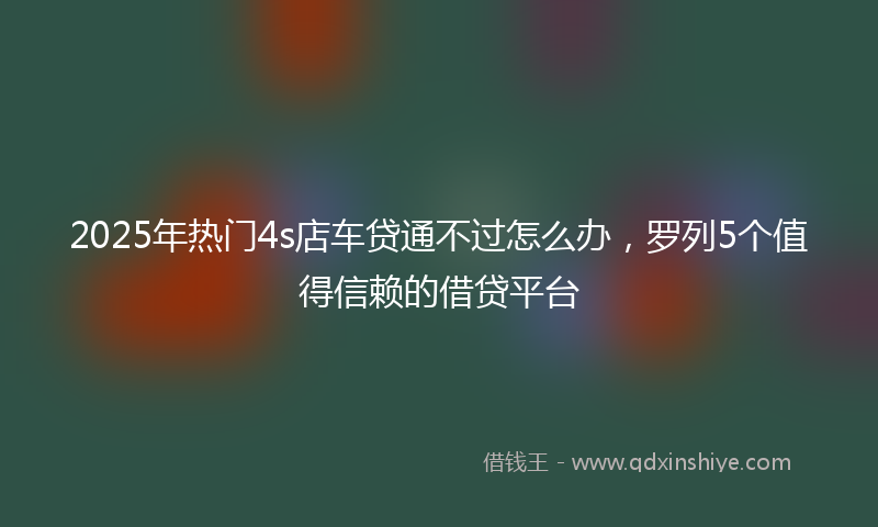 2025年热门4s店车贷通不过怎么办，罗列5个值得信赖的借贷平台