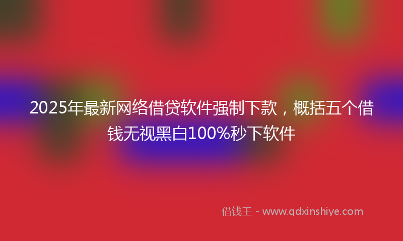 2025年最新网络借贷软件强制下款，概括五个借钱无视黑白100%秒下软件