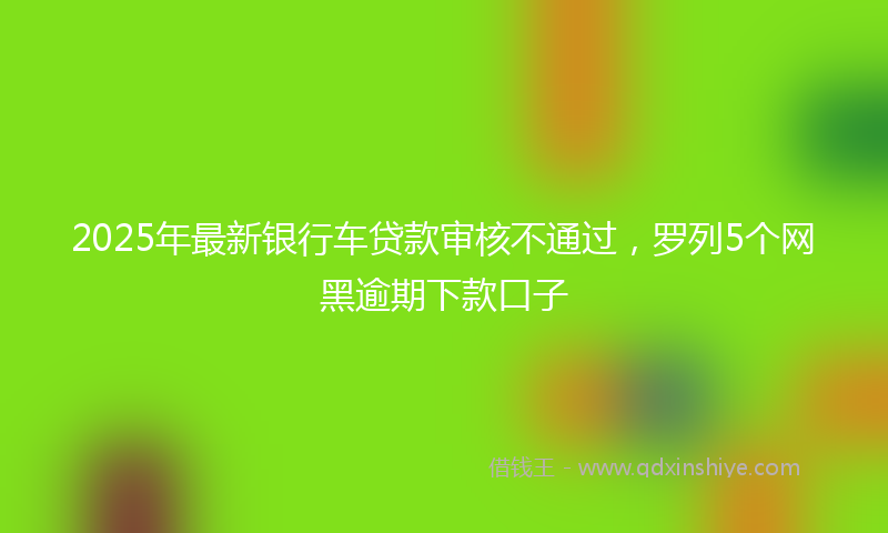2025年最新银行车贷款审核不通过，罗列5个网黑逾期下款口子