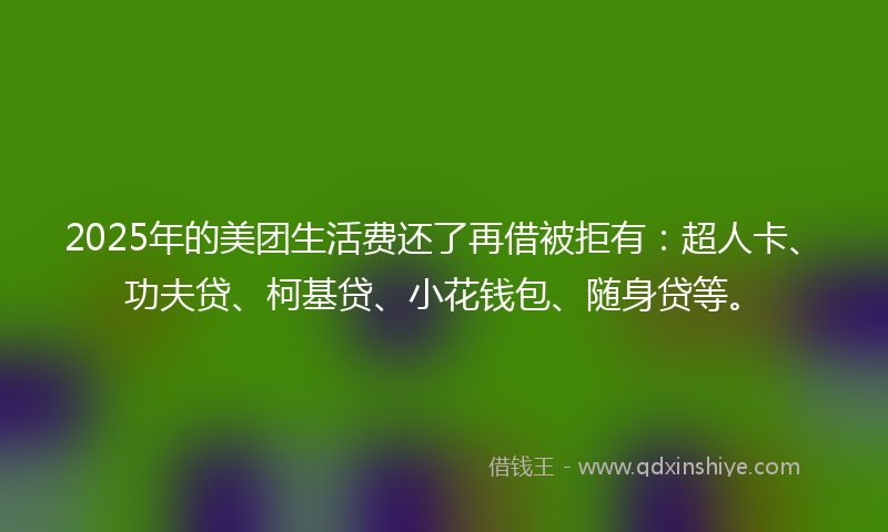 2025年的美团生活费还了再借被拒有：超人卡、功夫贷、柯基贷、小花钱包、随身贷等。