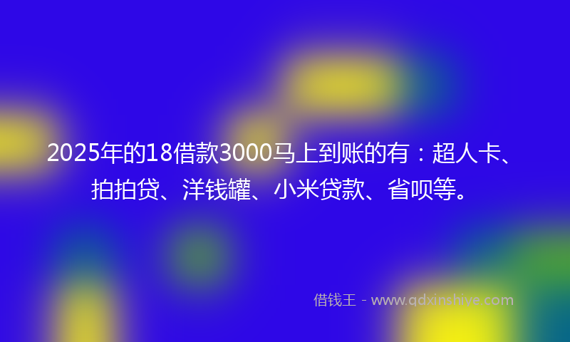2025年的18借款3000马上到账的有：超人卡、拍拍贷、洋钱罐、小米贷款、省呗等。