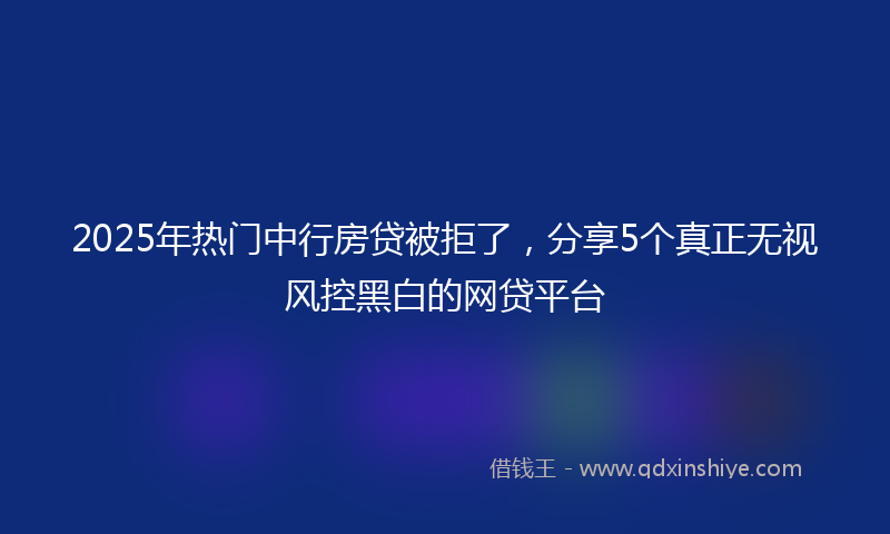2025年热门中行房贷被拒了，分享5个真正无视风控黑白的网贷平台