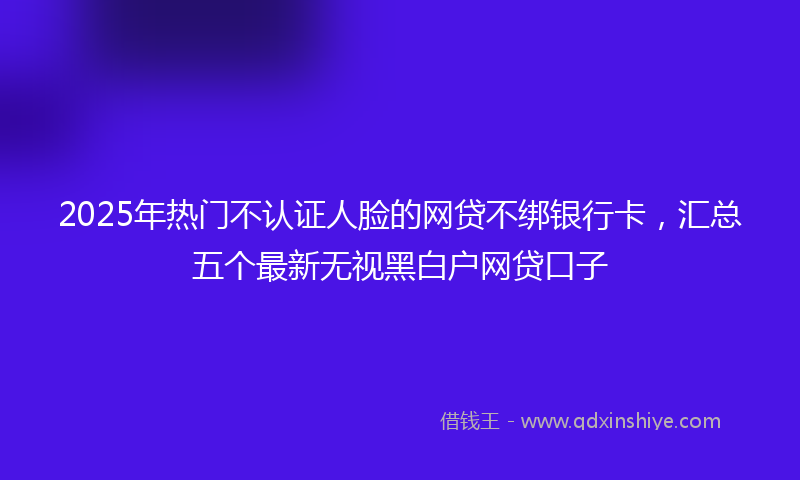 2025年热门不认证人脸的网贷不绑银行卡，汇总五个最新无视黑白户网贷口子