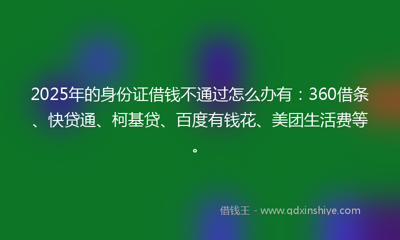 2025年的身份证借钱不通过怎么办有：360借条、快贷通、柯基贷、百度有钱花、美团生活费等。