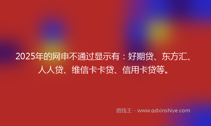 2025年的网申不通过显示有：好期贷、东方汇、人人贷、维信卡卡贷、信用卡贷等。