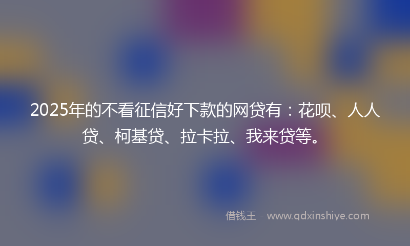 2025年的不看征信好下款的网贷有：花呗、人人贷、柯基贷、拉卡拉、我来贷等。