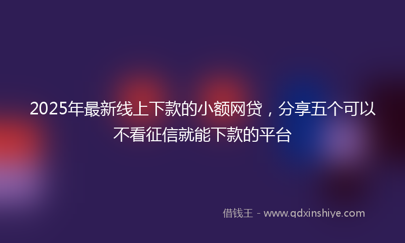 2025年最新线上下款的小额网贷，分享五个可以不看征信就能下款的平台