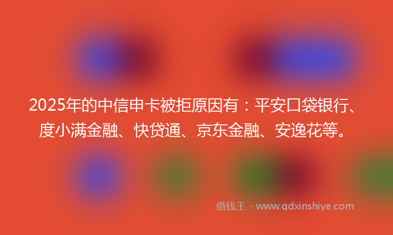 2025年的中信申卡被拒原因有：平安口袋银行、度小满金融、快贷通、京东金融、安逸花等。