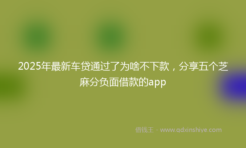 2025年最新车贷通过了为啥不下款，分享五个芝麻分负面借款的app