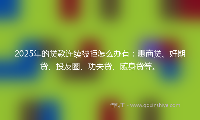 2025年的贷款连续被拒怎么办有：惠商贷、好期贷、投友圈、功夫贷、随身贷等。