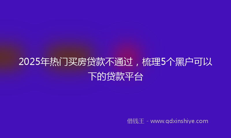 2025年热门买房贷款不通过，梳理5个黑户可以下的贷款平台