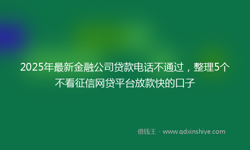 2025年最新金融公司贷款电话不通过，整理5个不看征信网贷平台放款快的口子