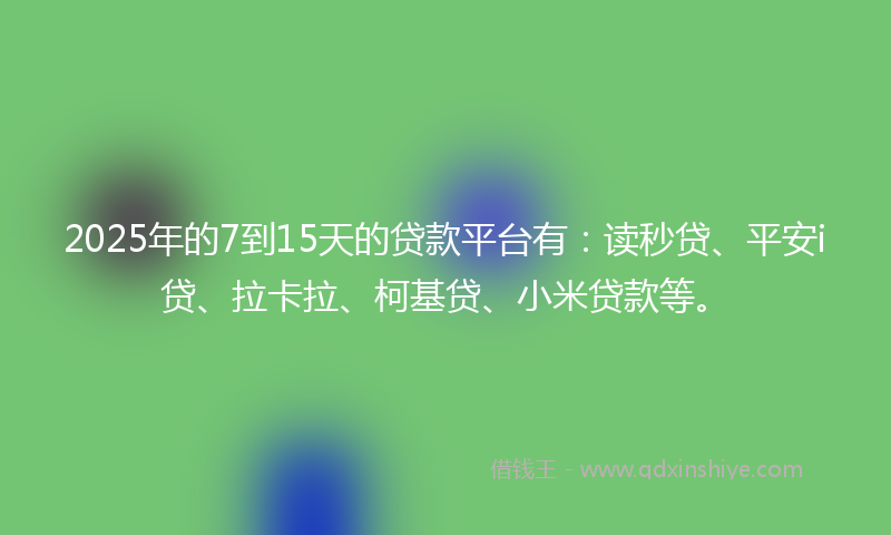 2025年的7到15天的贷款平台有：读秒贷、平安i贷、拉卡拉、柯基贷、小米贷款等。