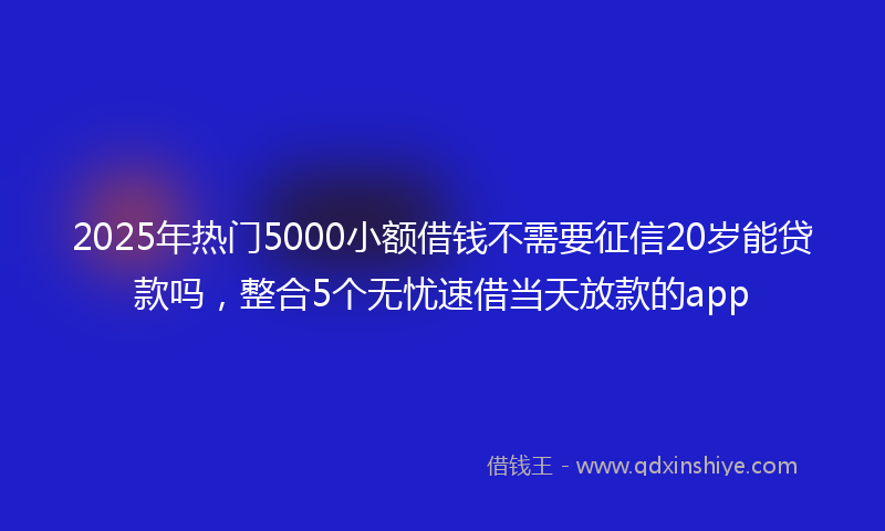 2025年热门5000小额借钱不需要征信20岁能贷款吗，整合5个无忧速借当天放款的app