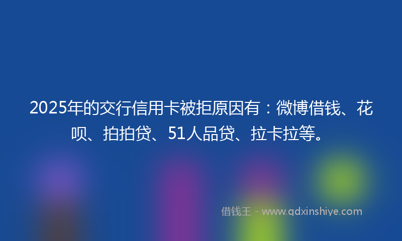 2025年的交行信用卡被拒原因有：微博借钱、花呗、拍拍贷、51人品贷、拉卡拉等。