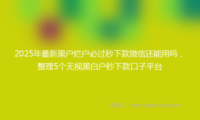 2025年最新黑户烂户必过秒下款微信还能用吗，整理5个无视黑白户秒下款口子平台