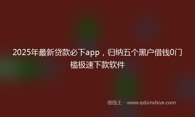2025年最新贷款必下app，归纳五个黑户借钱0门槛极速下款软件