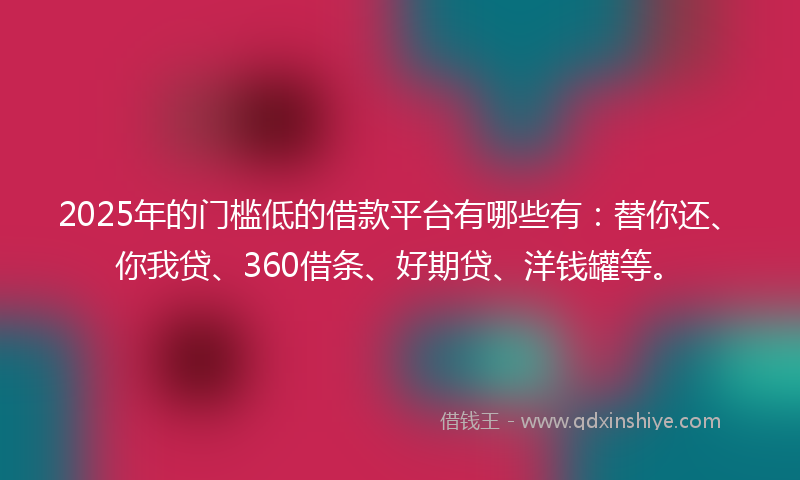 2025年的门槛低的借款平台有哪些有：替你还、你我贷、360借条、好期贷、洋钱罐等。