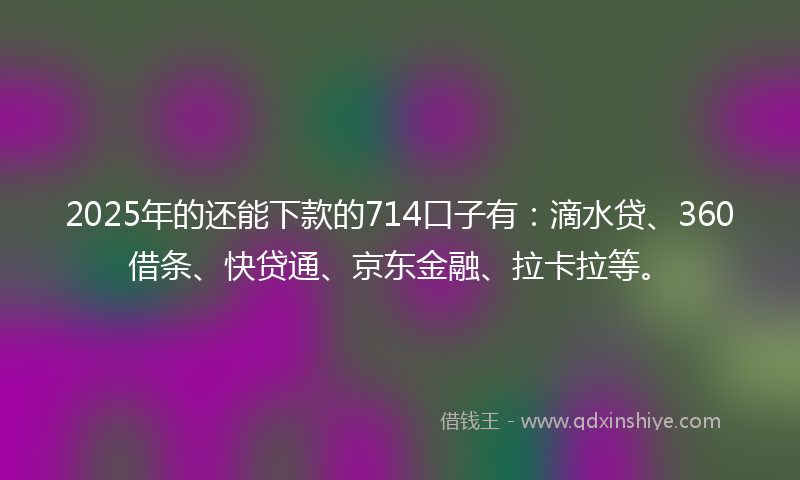 2025年的还能下款的714口子有：滴水贷、360借条、快贷通、京东金融、拉卡拉等。