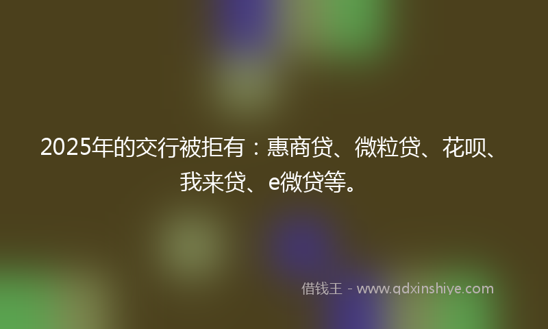 2025年的交行被拒有：惠商贷、微粒贷、花呗、我来贷、e微贷等。
