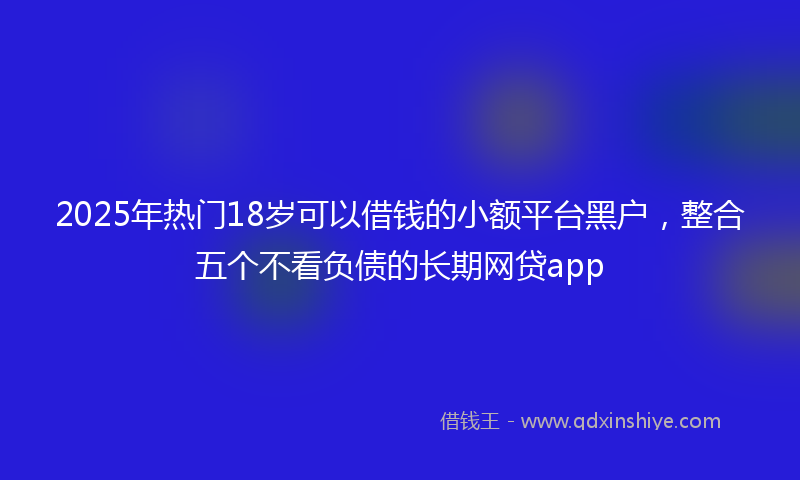 2025年热门18岁可以借钱的小额平台黑户，整合五个不看负债的长期网贷app