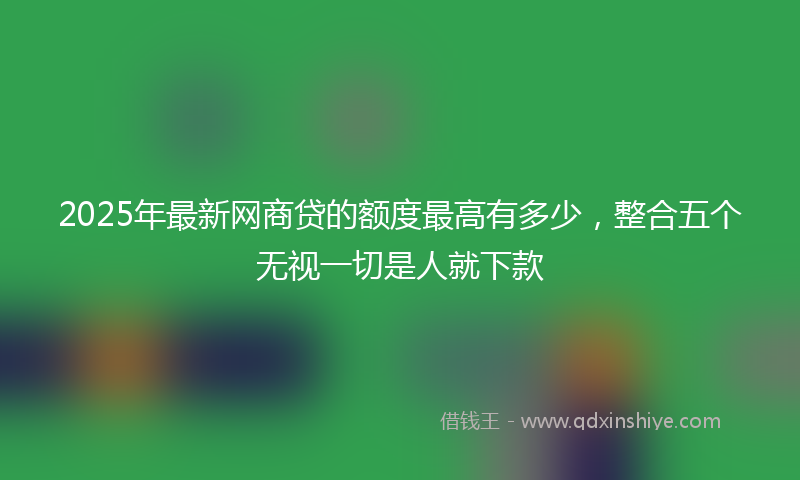 2025年最新网商贷的额度最高有多少，整合五个无视一切是人就下款