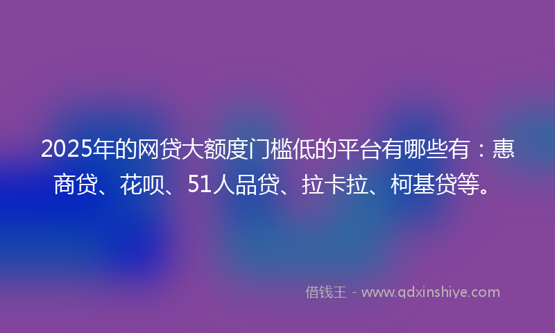 2025年的网贷大额度门槛低的平台有哪些有：惠商贷、花呗、51人品贷、拉卡拉、柯基贷等。