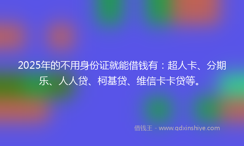 2025年的不用身份证就能借钱有：超人卡、分期乐、人人贷、柯基贷、维信卡卡贷等。