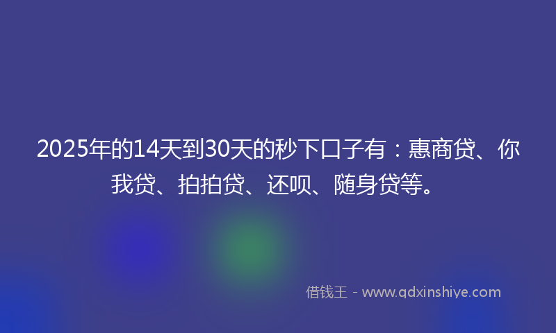 2025年的14天到30天的秒下口子有：惠商贷、你我贷、拍拍贷、还呗、随身贷等。