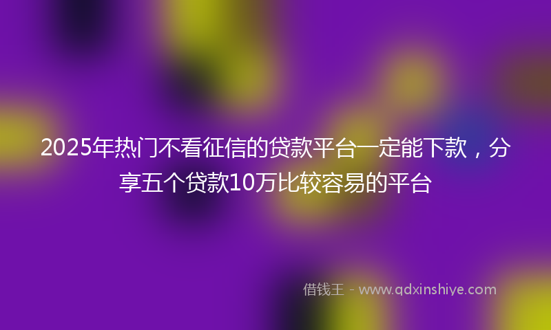 2025年热门不看征信的贷款平台一定能下款，分享五个贷款10万比较容易的平台