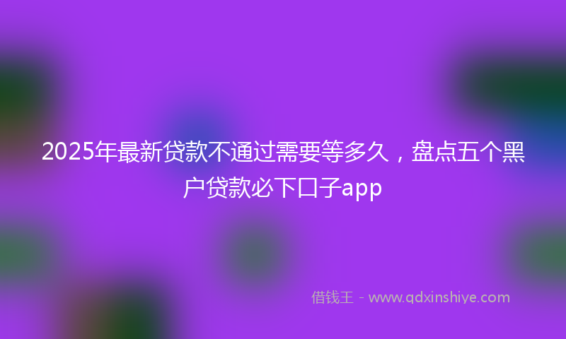 2025年最新贷款不通过需要等多久，盘点五个黑户贷款必下口子app