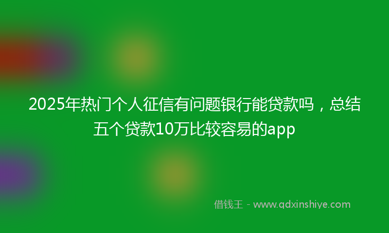 2025年热门个人征信有问题银行能贷款吗，总结五个贷款10万比较容易的app