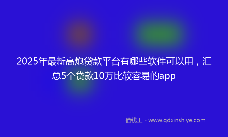2025年最新高炮贷款平台有哪些软件可以用，汇总5个贷款10万比较容易的app
