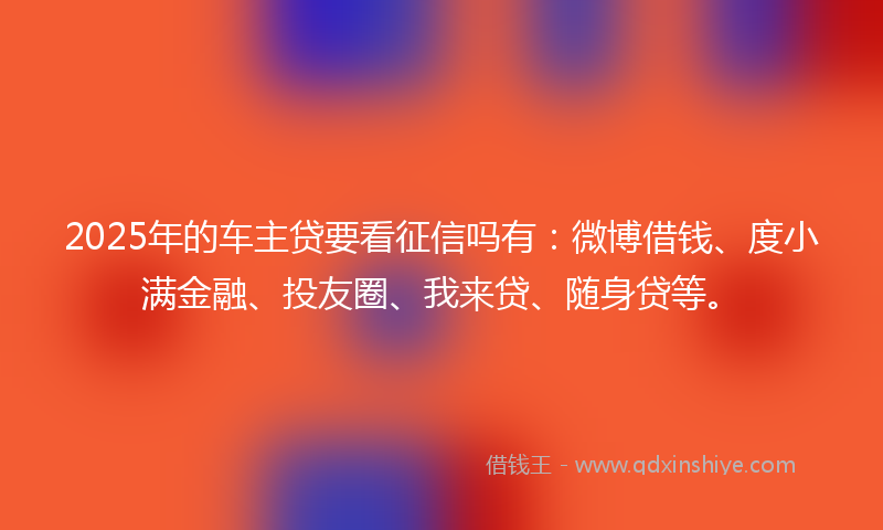 2025年的车主贷要看征信吗有：微博借钱、度小满金融、投友圈、我来贷、随身贷等。