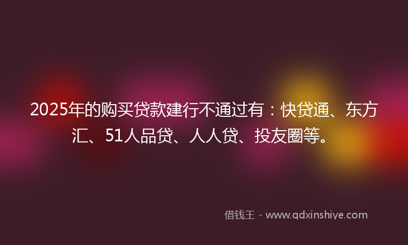 2025年的购买贷款建行不通过有：快贷通、东方汇、51人品贷、人人贷、投友圈等。