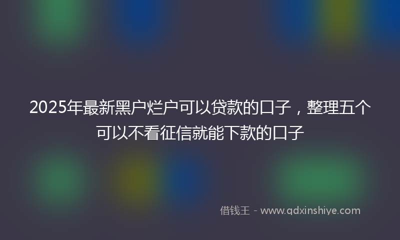 2025年最新黑户烂户可以贷款的口子，整理五个可以不看征信就能下款的口子