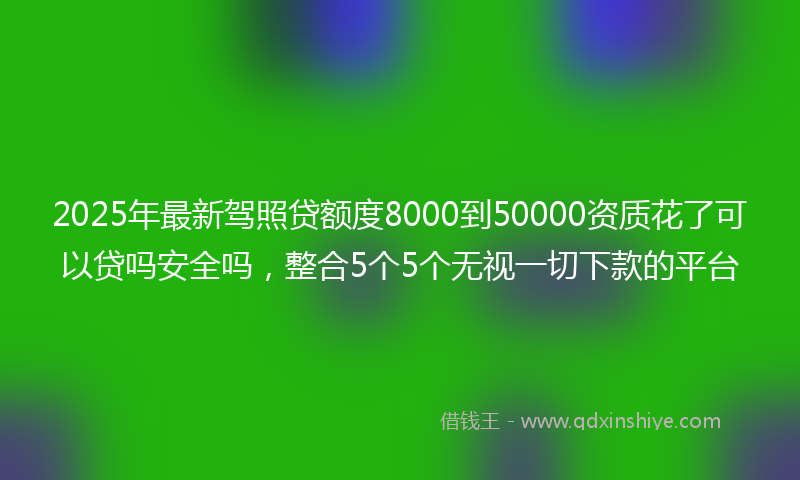 2025年最新驾照贷额度8000到50000资质花了可以贷吗安全吗，整合5个5个无视一切下款的平台