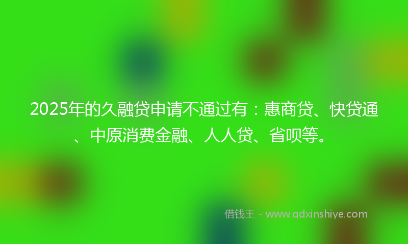 2025年的久融贷申请不通过有：惠商贷、快贷通、中原消费金融、人人贷、省呗等。