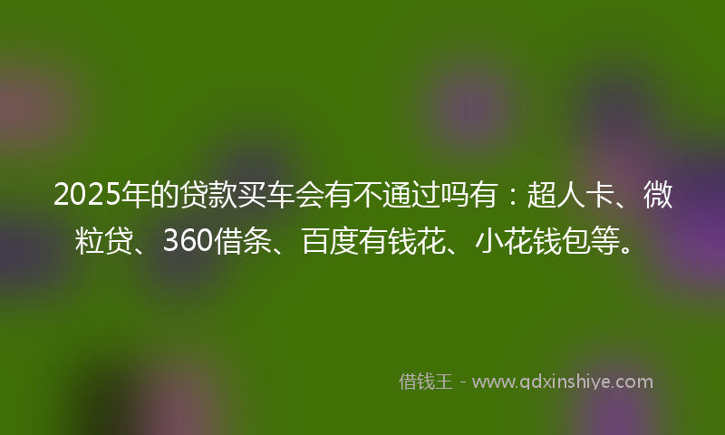 2025年的贷款买车会有不通过吗有：超人卡、微粒贷、360借条、百度有钱花、小花钱包等。